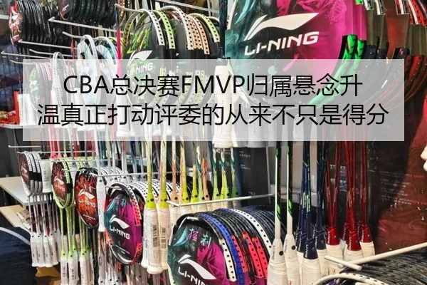 CBA总决赛FMVP归属悬念升温真正打动评委的从来不只是得分